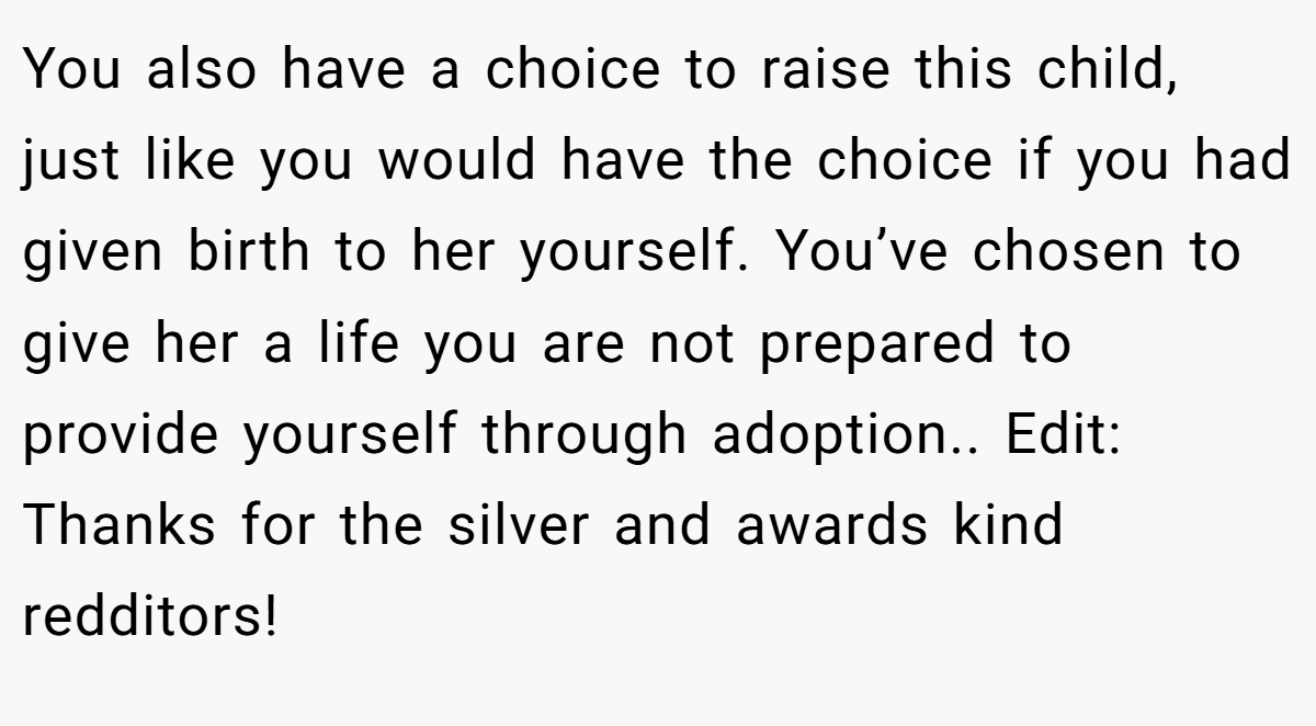 You also have a choice to raise this child, just like you would have the choice if you had given birth to her yourself. You’ve chosen to give her a life you are not prepared to provide yourself through adoption.. Edit: Thanks for the silver and awards kind redditors!