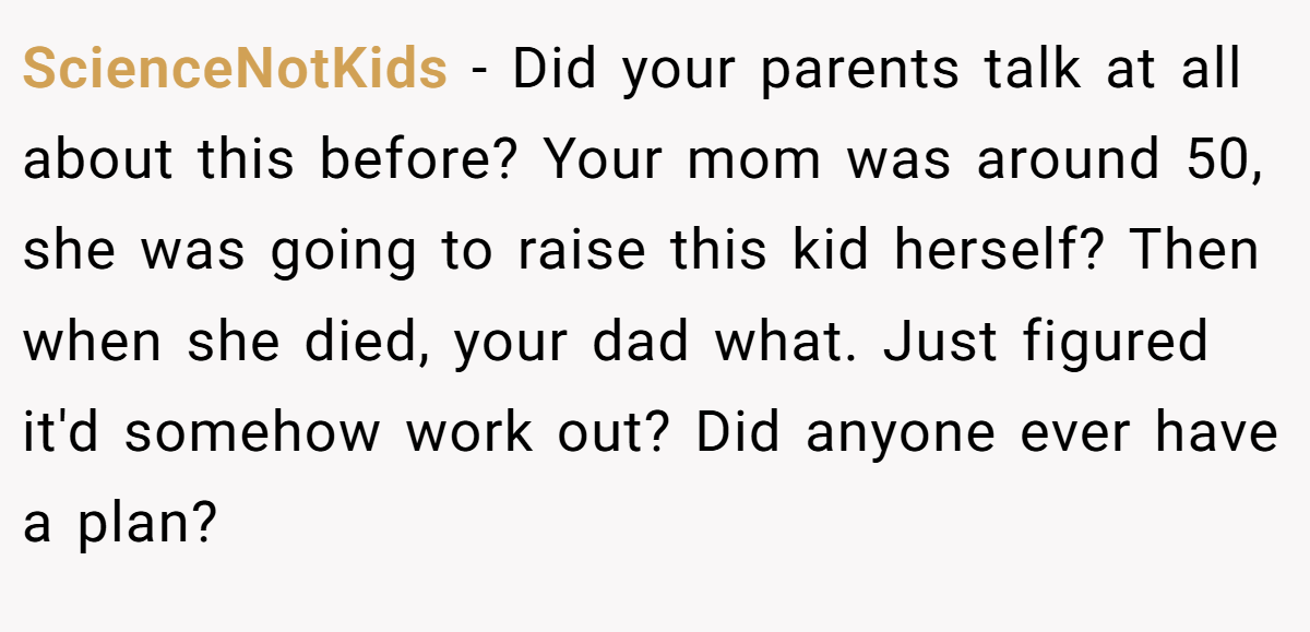 ScienceNotKids − Did your parents talk at all about this before? Your mom was around 50, she was going to raise this kid herself? Then when she died, your dad what. Just figured it'd somehow work out? Did anyone ever have a plan?