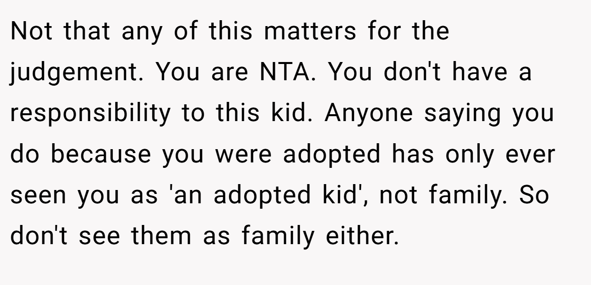Not that any of this matters for the judgement. You are NTA. You don't have a responsibility to this kid. Anyone saying you do because you were adopted has only ever seen you as 'an adopted kid', not family. So don't see them as family either.