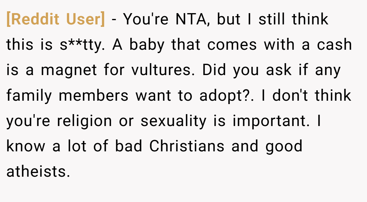 [Reddit User] − You're NTA, but I still think this is s**tty. A baby that comes with a cash is a magnet for vultures. Did you ask if any family members want to adopt?. I don't think you're religion or sexuality is important. I know a lot of bad Christians and good atheists.
