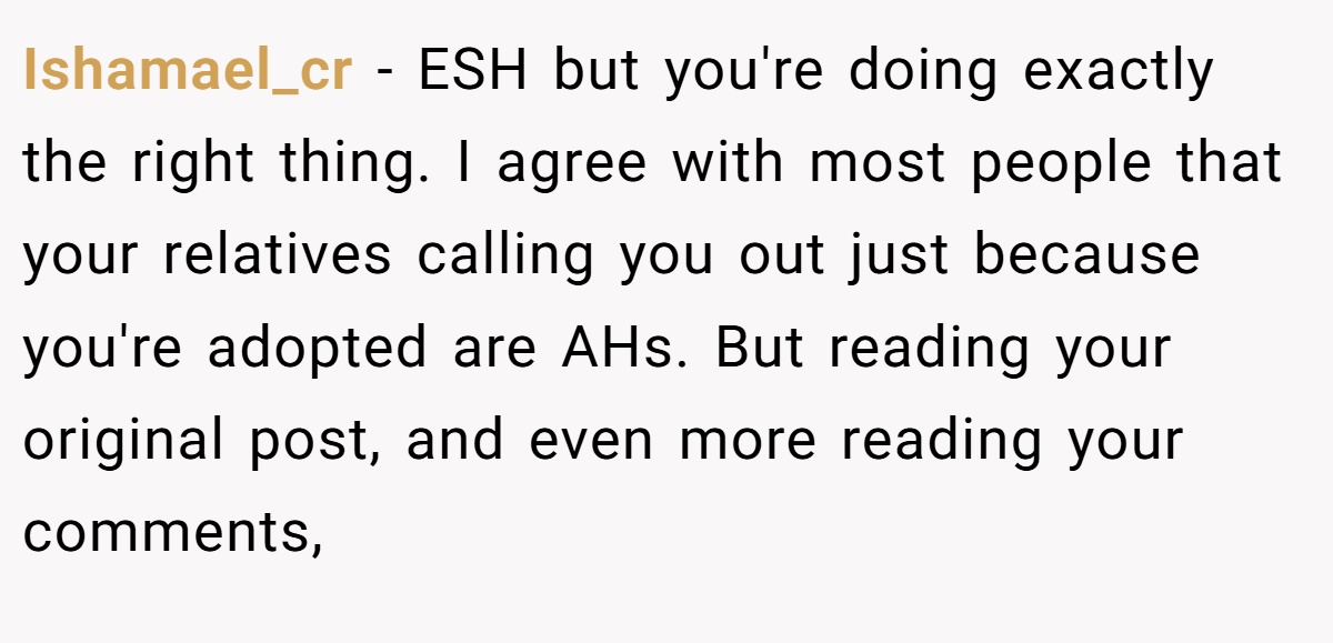 Ishamael_cr − ESH but you're doing exactly the right thing. I agree with most people that your relatives calling you out just because you're adopted are AHs. But reading your original post, and even more reading your comments,