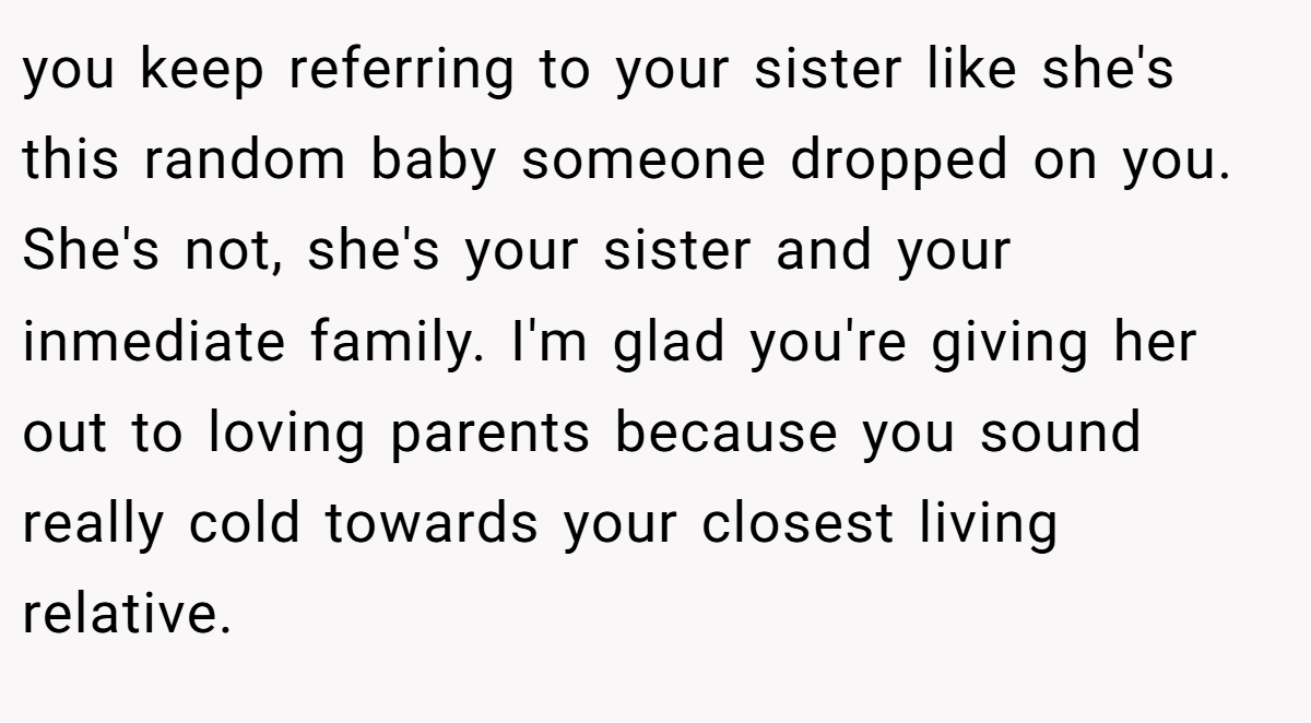 you keep referring to your sister like she's this random baby someone dropped on you. She's not, she's your sister and your inmediate family. I'm glad you're giving her out to loving parents because you sound really cold towards your closest living relative.