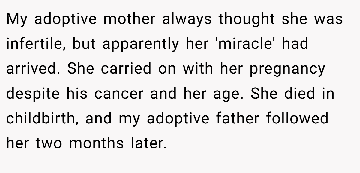 My adoptive mother always thought she was infertile, but apparently her 'miracle' had arrived. She carried on with her pregnancy despite his cancer and her age. She died in childbirth, and my adoptive father followed her two months later.