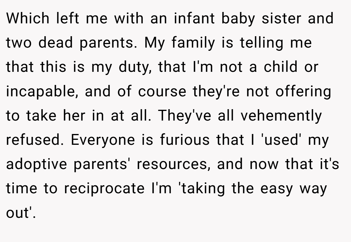 Which left me with an infant baby sister and two dead parents. My family is telling me that this is my duty, that I'm not a child or incapable, and of course they're not offering to take her in at all. They've all vehemently refused. Everyone is furious that I 'used' my adoptive parents' resources, and now that it's time to reciprocate I'm 'taking the easy way out'.