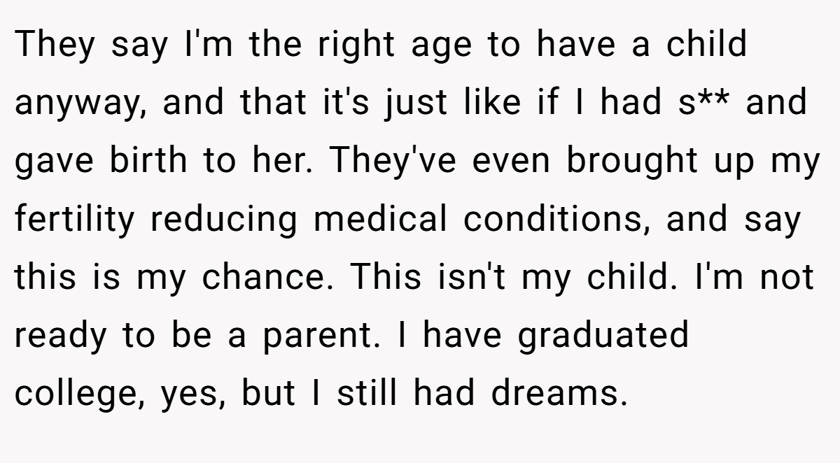 They say I'm the right age to have a child anyway, and that it's just like if I had s** and gave birth to her. They've even brought up my fertility reducing medical conditions, and say this is my chance. This isn't my child. I'm not ready to be a parent. I have graduated college, yes, but I still had dreams.