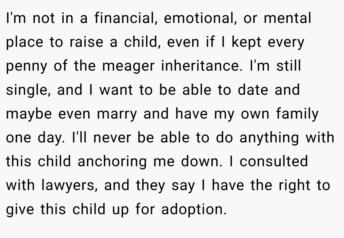 I'm not in a financial, emotional, or mental place to raise a child, even if I kept every penny of the meager inheritance. I'm still single, and I want to be able to date and maybe even marry and have my own family one day. I'll never be able to do anything with this child anchoring me down. I consulted with lawyers, and they say I have the right to give this child up for adoption.