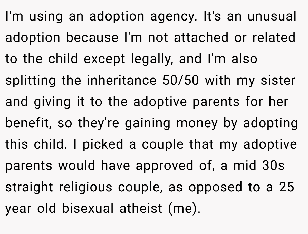 I'm using an adoption agency. It's an unusual adoption because I'm not attached or related to the child except legally, and I'm also splitting the inheritance 50/50 with my sister and giving it to the adoptive parents for her benefit, so they're gaining money by adopting this child. I picked a couple that my adoptive parents would have approved of, a mid 30s straight religious couple, as opposed to a 25 year old bisexual atheist (me).
