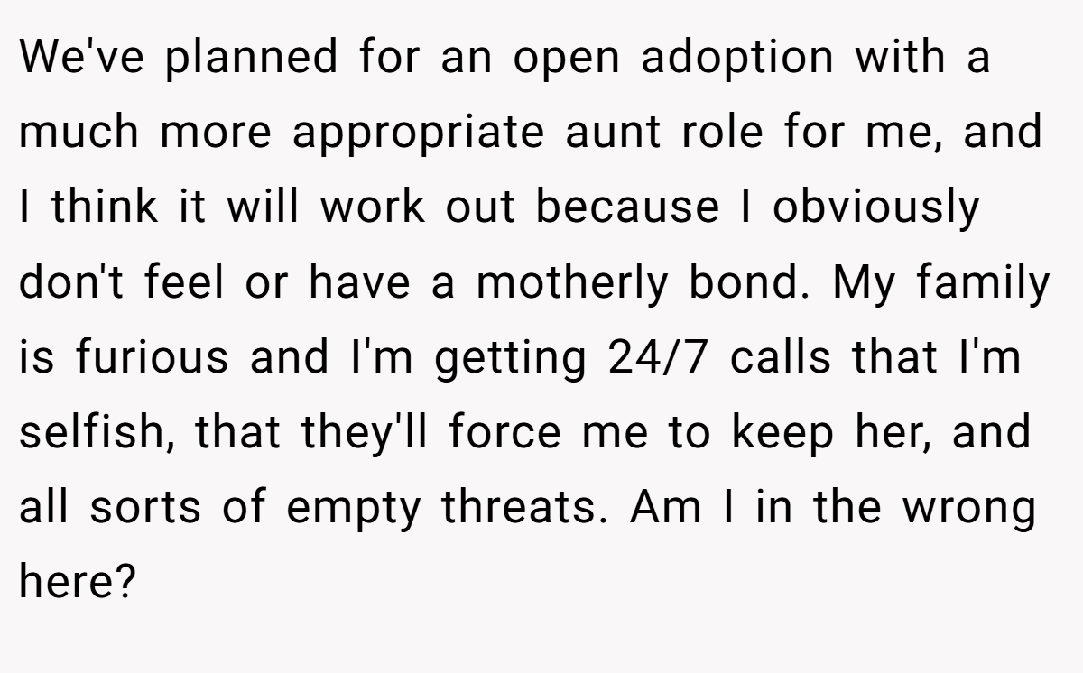 We've planned for an open adoption with a much more appropriate aunt role for me, and I think it will work out because I obviously don't feel or have a motherly bond. My family is furious and I'm getting 24/7 calls that I'm selfish, that they'll force me to keep her, and all sorts of empty threats. Am I in the wrong here? 