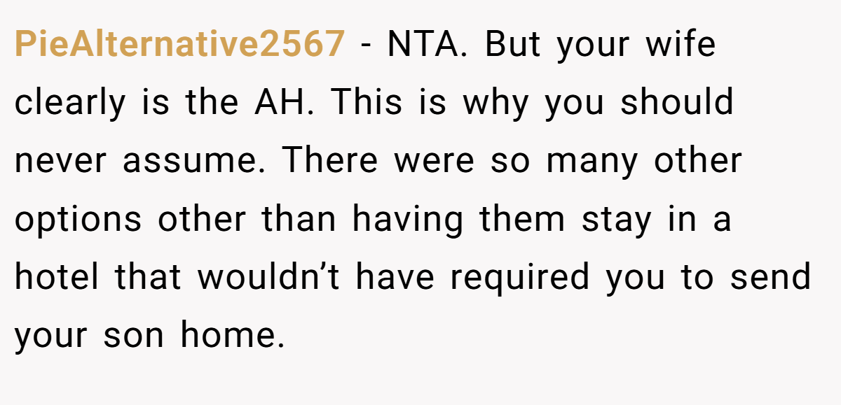 PieAlternative2567 − NTA. But your wife clearly is the AH. This is why you should never assume. There were so many other options other than having them stay in a hotel that wouldn’t have required you to send your son home.