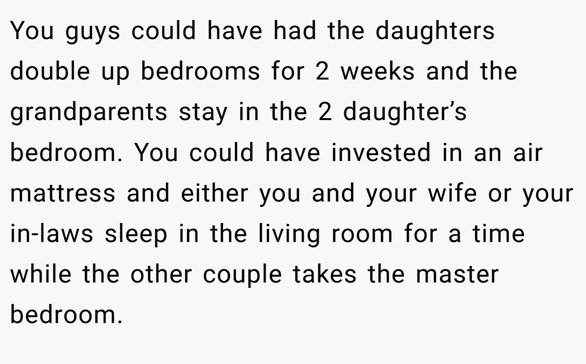 You guys could have had the daughters double up bedrooms for 2 weeks and the grandparents stay in the 2 daughter’s bedroom. You could have invested in an air mattress and either you and your wife or your in-laws sleep in the living room for a time while the other couple takes the master bedroom.