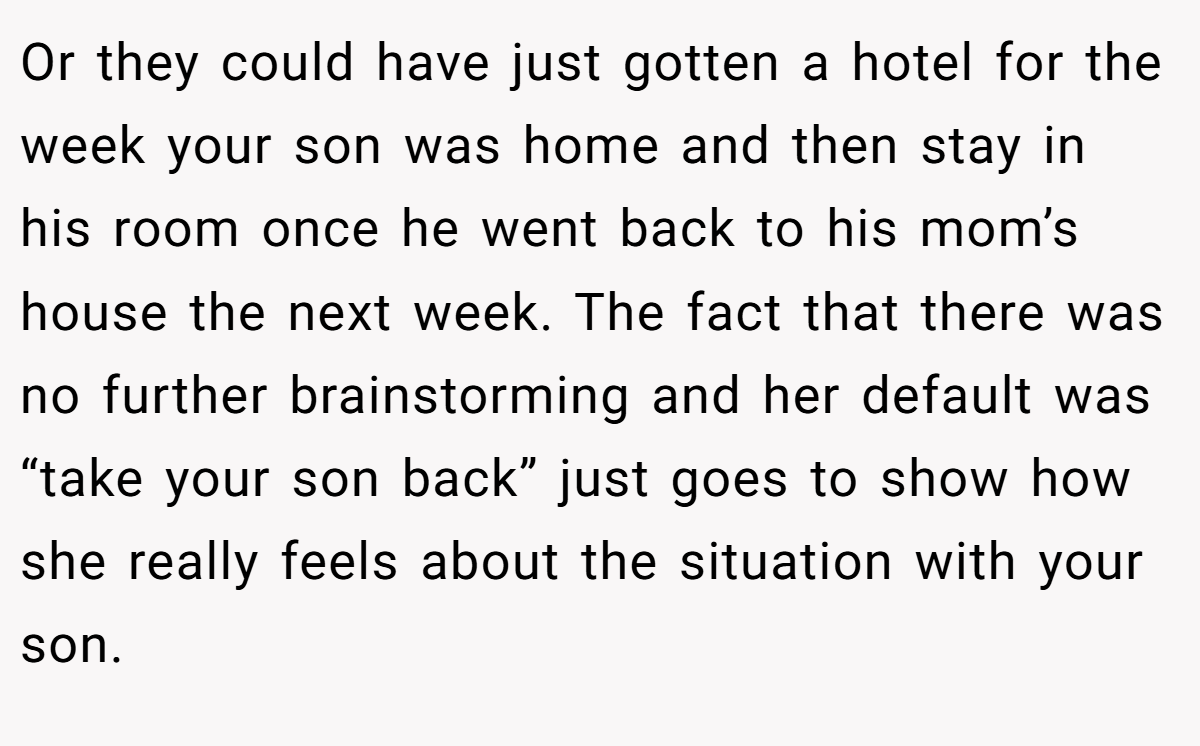 Or they could have just gotten a hotel for the week your son was home and then stay in his room once he went back to his mom’s house the next week. The fact that there was no further brainstorming and her default was “take your son back” just goes to show how she really feels about the situation with your son.