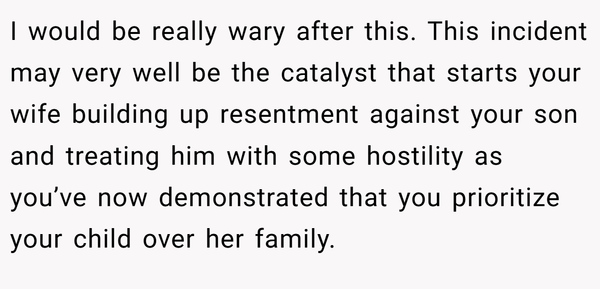 I would be really wary after this. This incident may very well be the catalyst that starts your wife building up resentment against your son and treating him with some hostility as you’ve now demonstrated that you prioritize your child over her family.