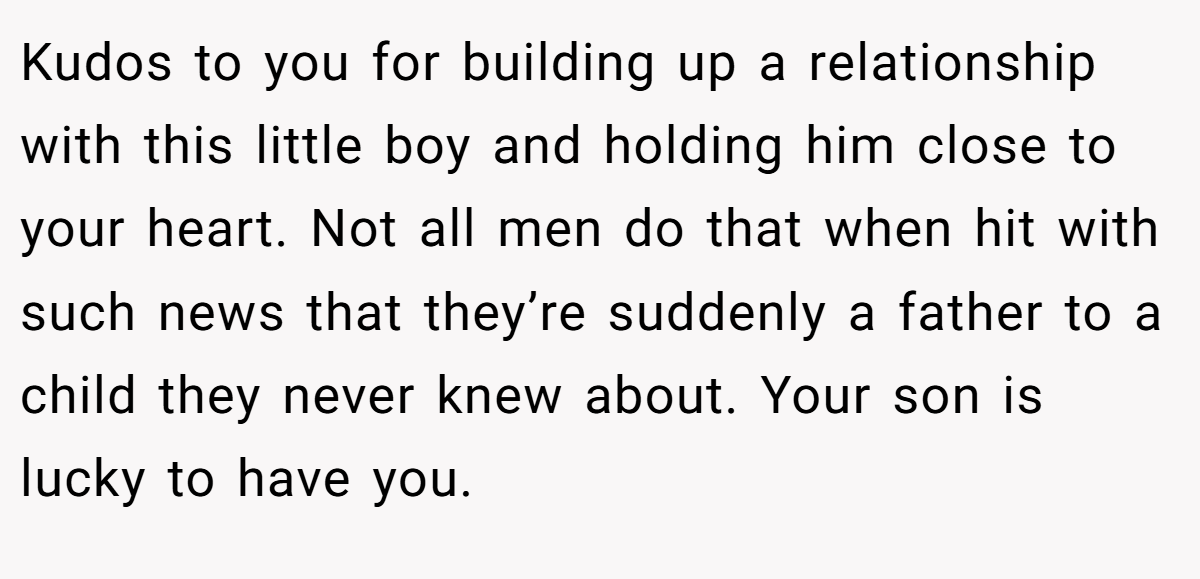 Kudos to you for building up a relationship with this little boy and holding him close to your heart. Not all men do that when hit with such news that they’re suddenly a father to a child they never knew about. Your son is lucky to have you.