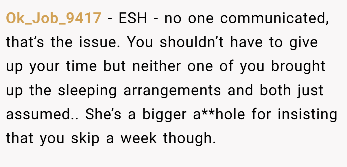 Ok_Job_9417 − ESH - no one communicated, that’s the issue. You shouldn’t have to give up your time but neither one of you brought up the sleeping arrangements and both just assumed.. She’s a bigger a**hole for insisting that you skip a week though.