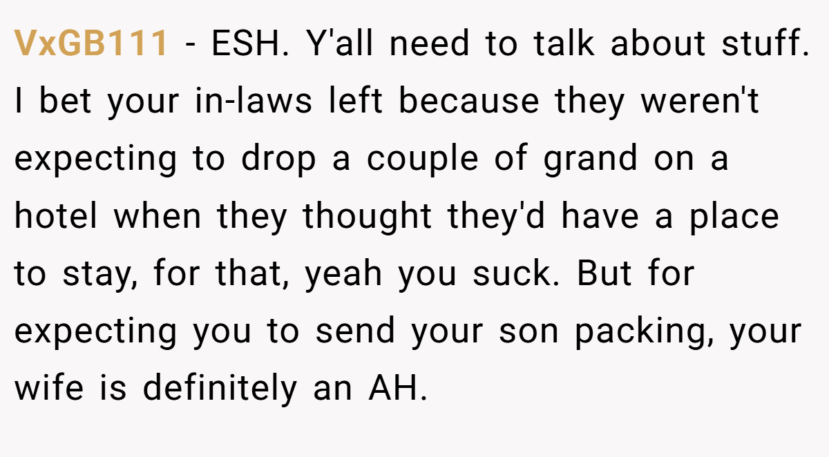 VxGB111 − ESH. Y'all need to talk about stuff. I bet your in-laws left because they weren't expecting to drop a couple of grand on a hotel when they thought they'd have a place to stay, for that, yeah you suck. But for expecting you to send your son packing, your wife is definitely an AH.