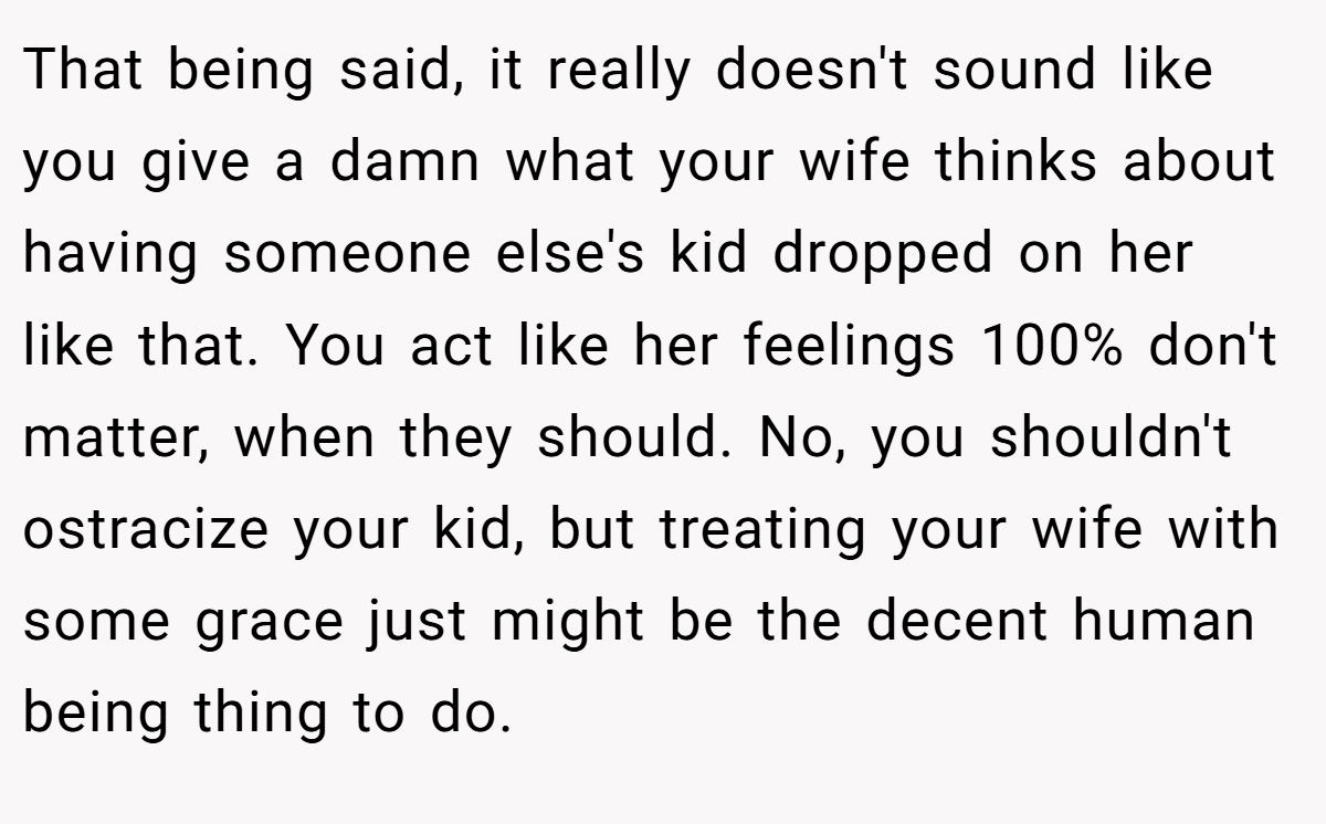 That being said, it really doesn't sound like you give a damn what your wife thinks about having someone else's kid dropped on her like that. You act like her feelings 100% don't matter, when they should. No, you shouldn't ostracize your kid, but treating your wife with some grace just might be the decent human being thing to do.