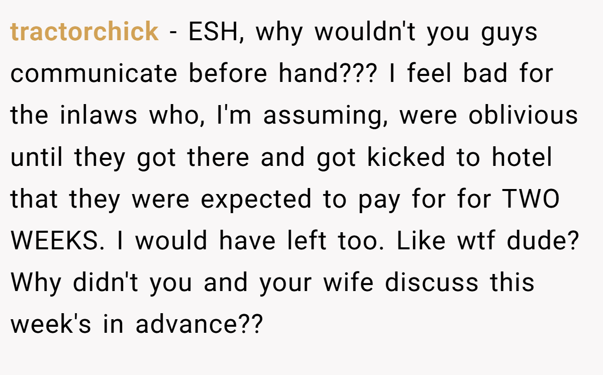 tractorchick − ESH, why wouldn't you guys communicate before hand??? I feel bad for the inlaws who, I'm assuming, were oblivious until they got there and got kicked to hotel that they were expected to pay for for TWO WEEKS. I would have left too. Like wtf dude? Why didn't you and your wife discuss this week's in advance??