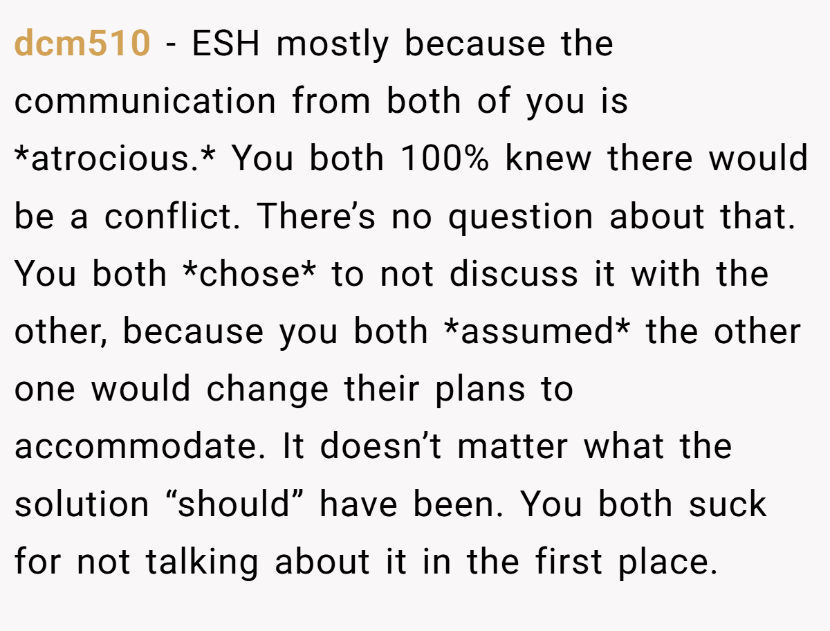 dcm510 − ESH mostly because the communication from both of you is *atrocious.* You both 100% knew there would be a conflict. There’s no question about that. You both *chose* to not discuss it with the other, because you both *assumed* the other one would change their plans to accommodate. It doesn’t matter what the solution “should” have been. You both suck for not talking about it in the first place.