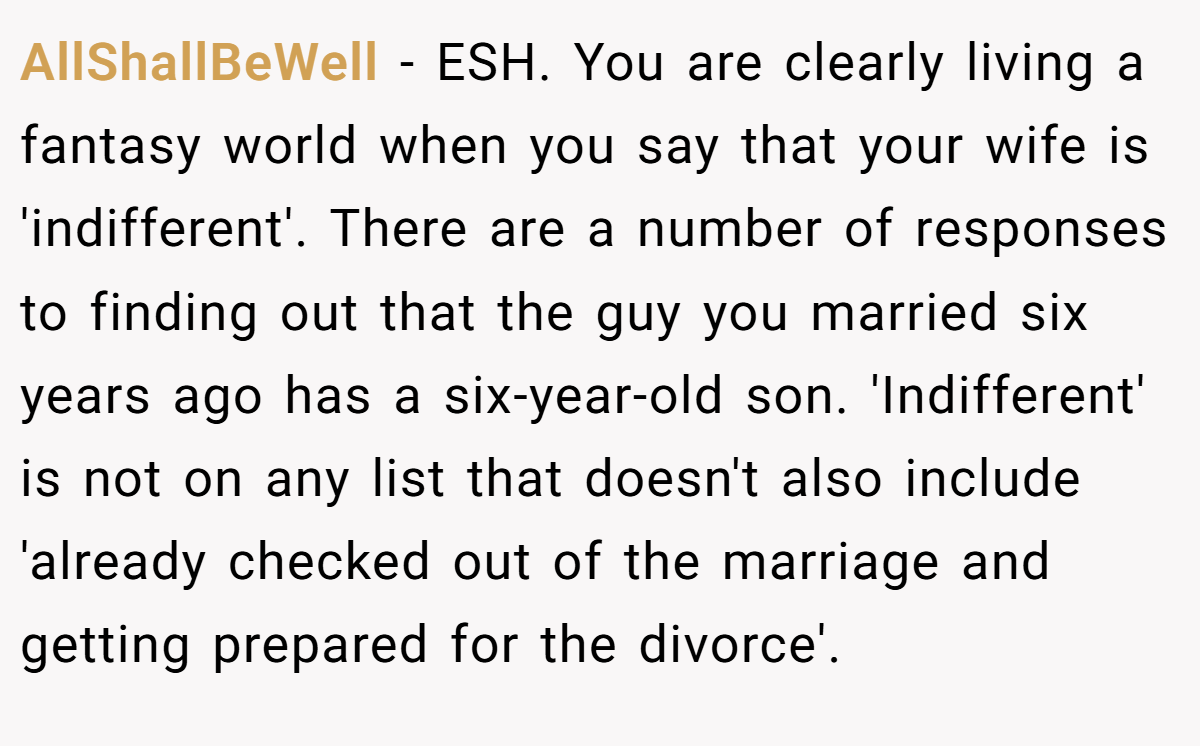 AllShallBeWell − ESH. You are clearly living a fantasy world when you say that your wife is 'indifferent'. There are a number of responses to finding out that the guy you married six years ago has a six-year-old son. 'Indifferent' is not on any list that doesn't also include 'already checked out of the marriage and getting prepared for the divorce'.