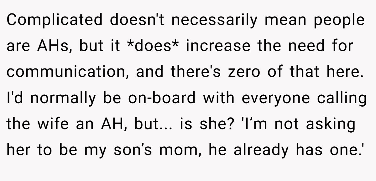 Complicated doesn't necessarily mean people are AHs, but it *does* increase the need for communication, and there's zero of that here. I'd normally be on-board with everyone calling the wife an AH, but... is she? 'I’m not asking her to be my son’s mom, he already has one.'
