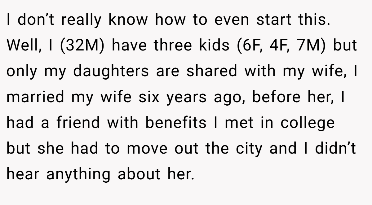 I don’t really know how to even start this. Well, I (32M) have three kids (6F, 4F, 7M) but only my daughters are shared with my wife, I married my wife six years ago, before her, I had a friend with benefits I met in college but she had to move out the city and I didn’t hear anything about her.