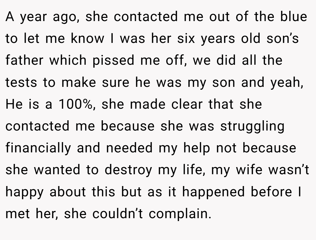 A year ago, she contacted me out of the blue to let me know I was her six years old son’s father which pissed me off, we did all the tests to make sure he was my son and yeah, He is a 100%, she made clear that she contacted me because she was struggling financially and needed my help not because she wanted to destroy my life, my wife wasn’t happy about this but as it happened before I met her, she couldn’t complain.