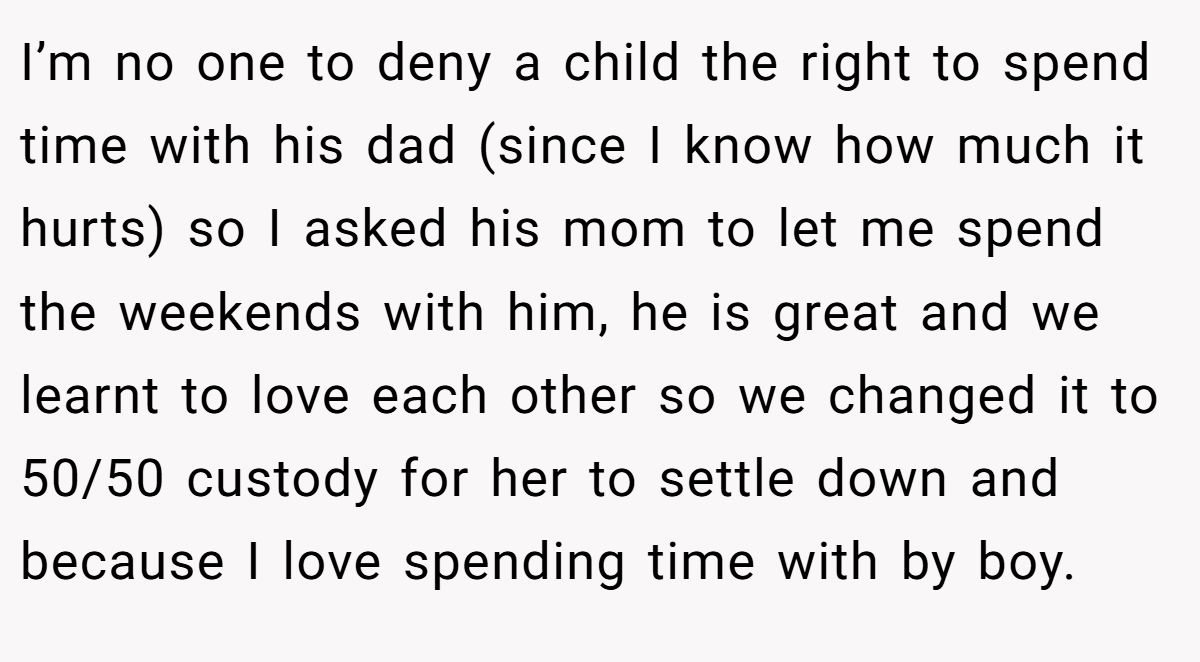 I’m no one to deny a child the right to spend time with his dad (since I know how much it hurts) so I asked his mom to let me spend the weekends with him, he is great and we learnt to love each other so we changed it to 50/50 custody for her to settle down and because I love spending time with by boy.