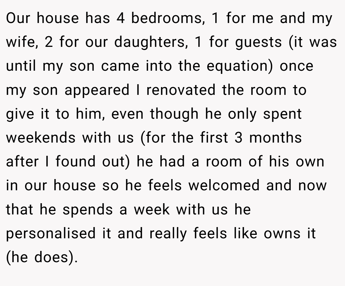 Our house has 4 bedrooms, 1 for me and my wife, 2 for our daughters, 1 for guests (it was until my son came into the equation) once my son appeared I renovated the room to give it to him, even though he only spent weekends with us (for the first 3 months after I found out) he had a room of his own in our house so he feels welcomed and now that he spends a week with us he personalised it and really feels like owns it (he does).