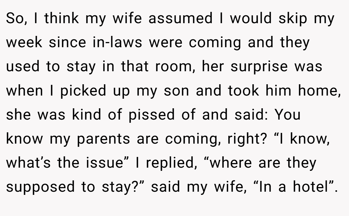 So, I think my wife assumed I would skip my week since in-laws were coming and they used to stay in that room, her surprise was when I picked up my son and took him home, she was kind of pissed of and said: You know my parents are coming, right? “I know, what’s the issue” I replied, “where are they supposed to stay?” said my wife, “In a hotel”.