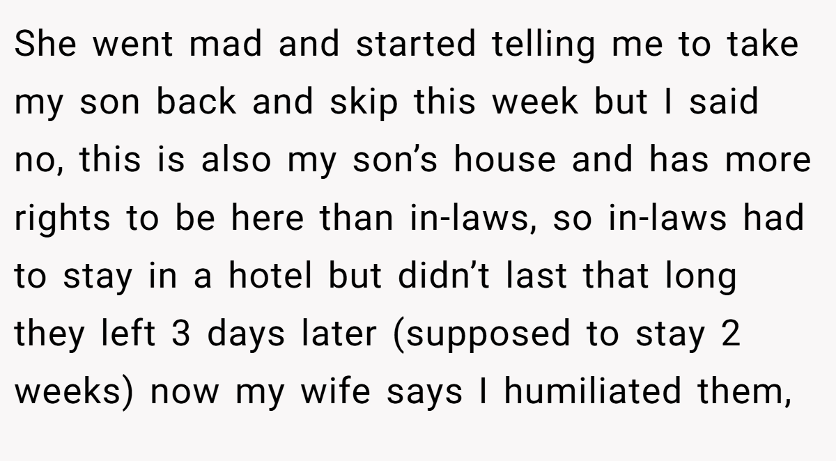She went mad and started telling me to take my son back and skip this week but I said no, this is also my son’s house and has more rights to be here than in-laws, so in-laws had to stay in a hotel but didn’t last that long they left 3 days later (supposed to stay 2 weeks) now my wife says I humiliated them,