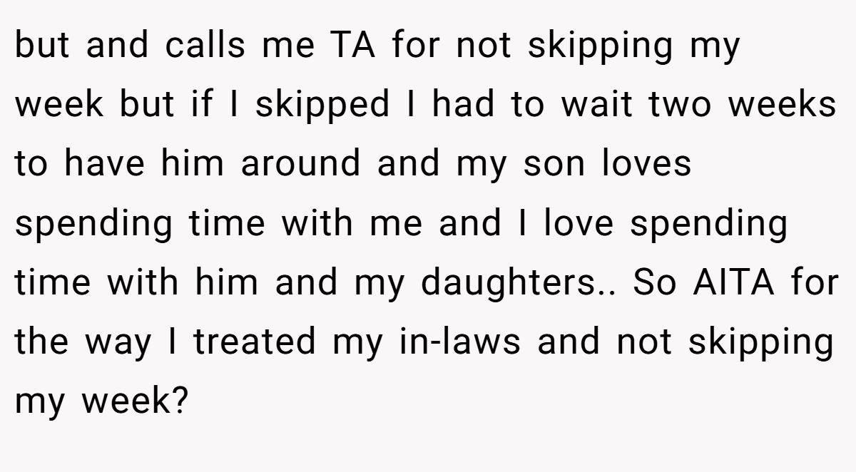 but and calls me TA for not skipping my week but if I skipped I had to wait two weeks to have him around and my son loves spending time with me and I love spending time with him and my daughters.. So AITA for the way I treated my in-laws and not skipping my week?