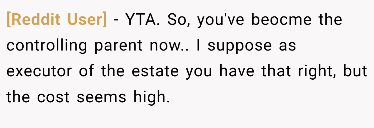 [Reddit User] − YTA. So, you've beocme the controlling parent now.. I suppose as executor of the estate you have that right, but the cost seems high.