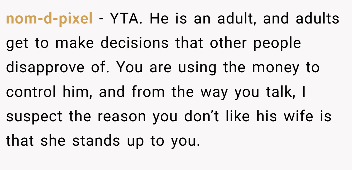 nom-d-pixel − YTA. He is an adult, and adults get to make decisions that other people disapprove of. You are using the money to control him, and from the way you talk, I suspect the reason you don’t like his wife is that she stands up to you.