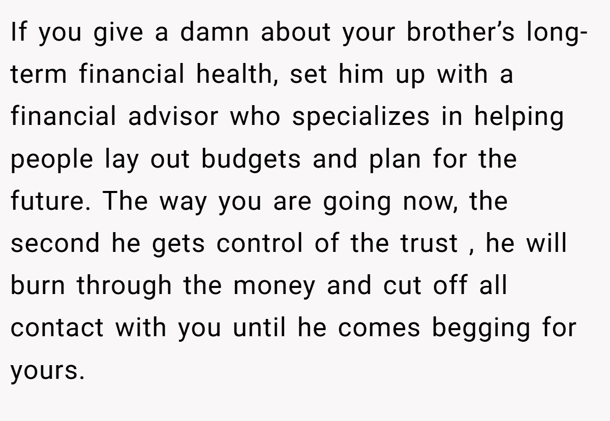 If you give a damn about your brother’s long-term financial health, set him up with a financial advisor who specializes in helping people lay out budgets and plan for the future. The way you are going now, the second he gets control of the trust , he will burn through the money and cut off all contact with you until he comes begging for yours.