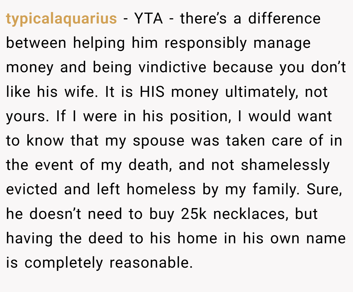 typicalaquarius − YTA - there’s a difference between helping him responsibly manage money and being vindictive because you don’t like his wife. It is HIS money ultimately, not yours. If I were in his position, I would want to know that my spouse was taken care of in the event of my death, and not shamelessly evicted and left homeless by my family. Sure, he doesn’t need to buy 25k necklaces, but having the deed to his home in his own name is completely reasonable.