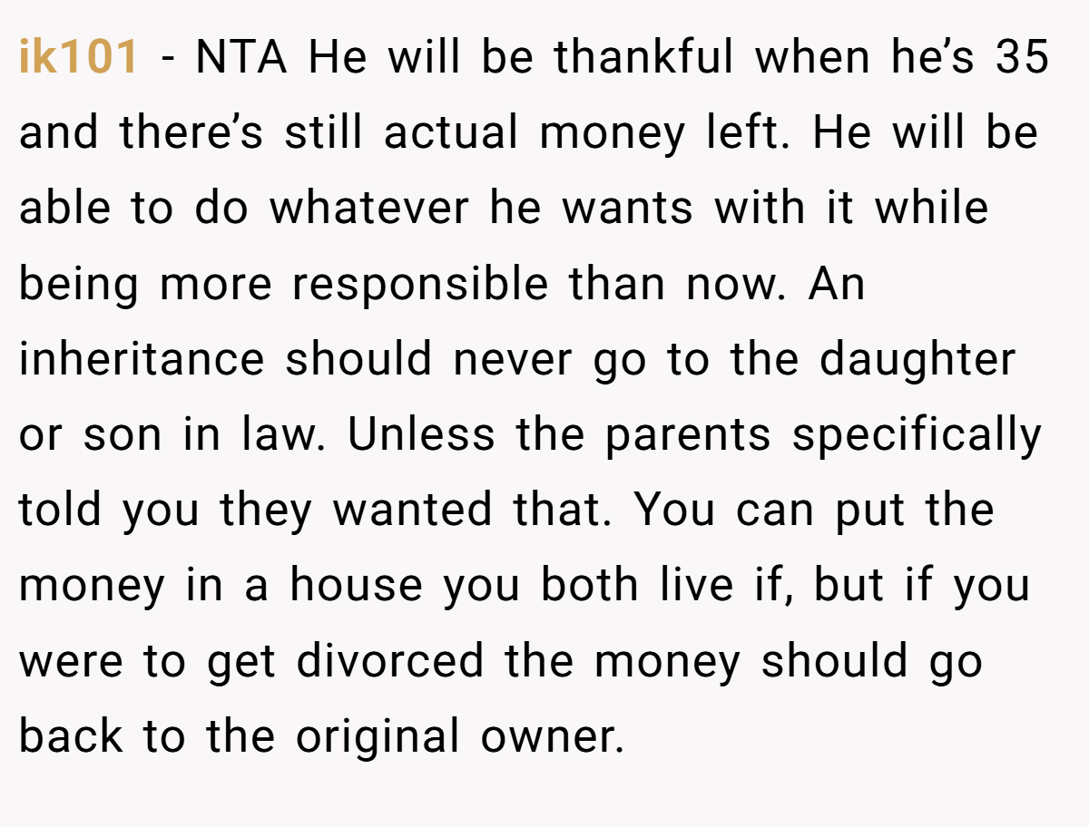 ik101 − NTA He will be thankful when he’s 35 and there’s still actual money left. He will be able to do whatever he wants with it while being more responsible than now. An inheritance should never go to the daughter or son in law. Unless the parents specifically told you they wanted that. You can put the money in a house you both live if, but if you were to get divorced the money should go back to the original owner.