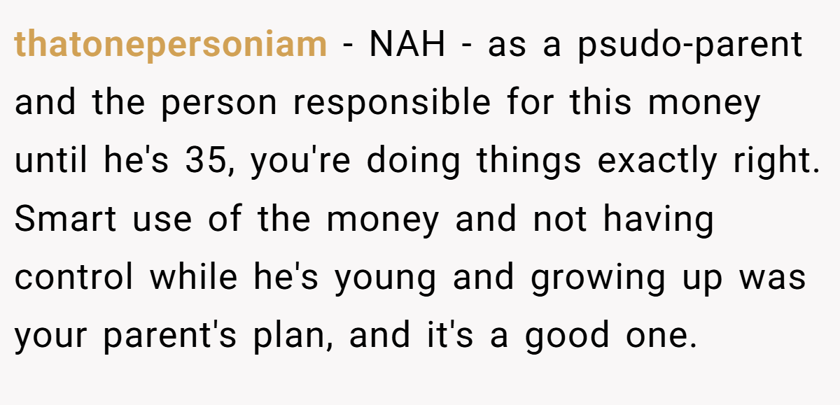 thatonepersoniam − NAH - as a psudo-parent and the person responsible for this money until he's 35, you're doing things exactly right. Smart use of the money and not having control while he's young and growing up was your parent's plan, and it's a good one.