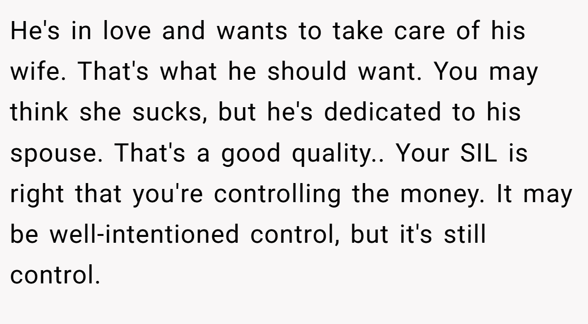 He's in love and wants to take care of his wife. That's what he should want. You may think she sucks, but he's dedicated to his spouse. That's a good quality.. Your SIL is right that you're controlling the money. It may be well-intentioned control, but it's still control.