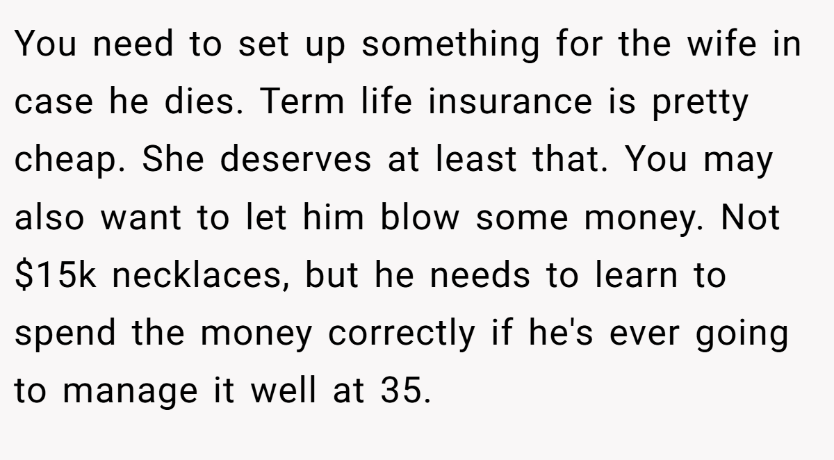 You need to set up something for the wife in case he dies. Term life insurance is pretty cheap. She deserves at least that. You may also want to let him blow some money. Not $15k necklaces, but he needs to learn to spend the money correctly if he's ever going to manage it well at 35.