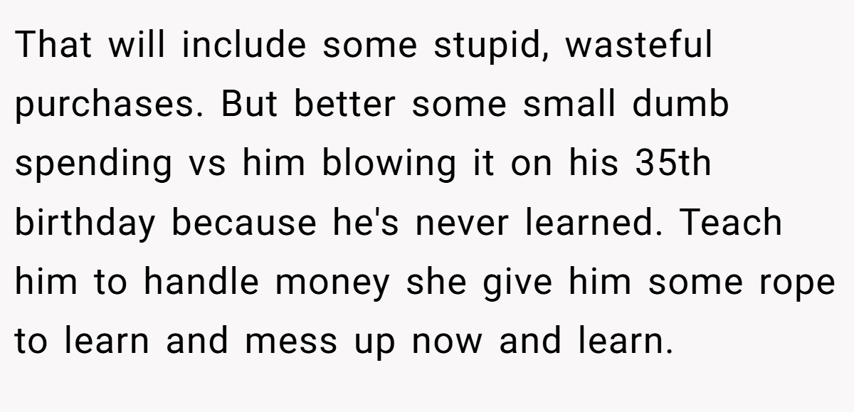 That will include some stupid, wasteful purchases. But better some small dumb spending vs him blowing it on his 35th birthday because he's never learned. Teach him to handle money she give him some rope to learn and mess up now and learn.