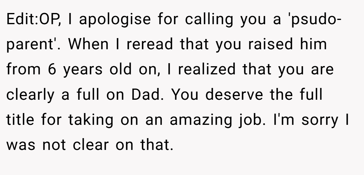 Edit:OP, I apologise for calling you a 'psudo-parent'. When I reread that you raised him from 6 years old on, I realized that you are clearly a full on Dad. You deserve the full title for taking on an amazing job. I'm sorry I was not clear on that.