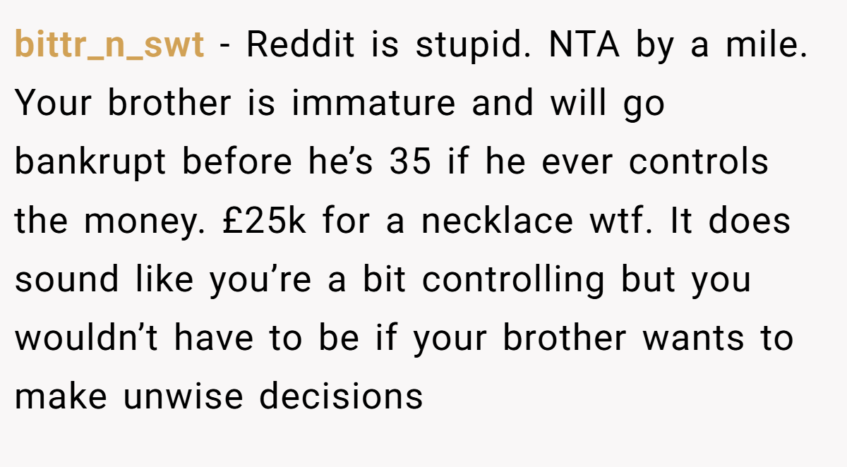 bittr_n_swt − Reddit is stupid. NTA by a mile. Your brother is immature and will go bankrupt before he’s 35 if he ever controls the money. £25k for a necklace wtf. It does sound like you’re a bit controlling but you wouldn’t have to be if your brother wants to make unwise decisions