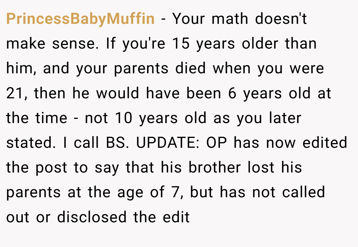 PrincessBabyMuffin − Your math doesn't make sense. If you're 15 years older than him, and your parents died when you were 21, then he would have been 6 years old at the time - not 10 years old as you later stated. I call BS. UPDATE: OP has now edited the post to say that his brother lost his parents at the age of 7, but has not called out or disclosed the edit