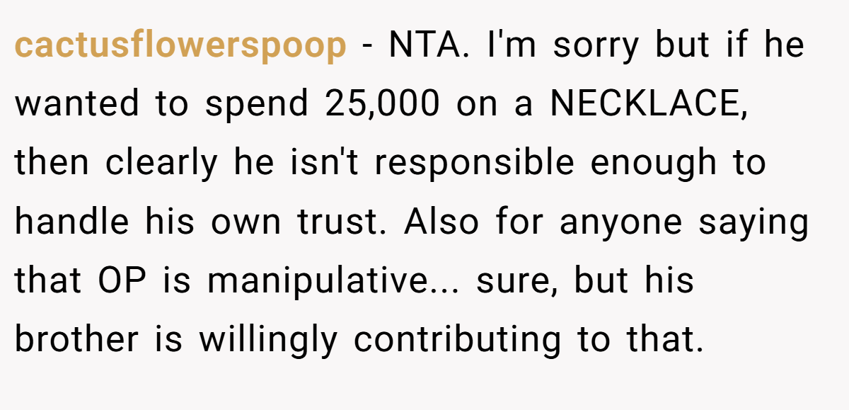 cactusflowerspoop − NTA. I'm sorry but if he wanted to spend 25,000 on a NECKLACE, then clearly he isn't responsible enough to handle his own trust. Also for anyone saying that OP is manipulative... sure, but his brother is willingly contributing to that.