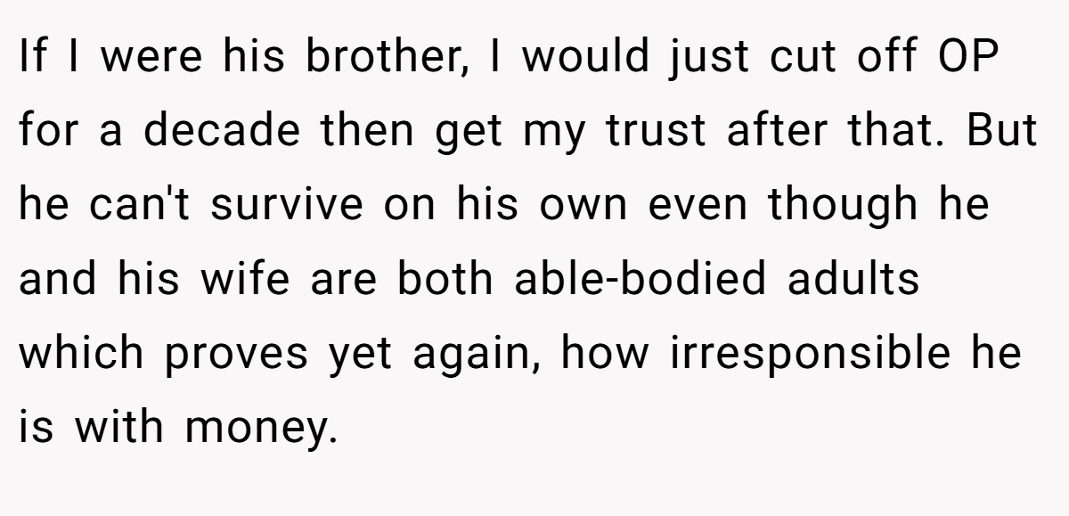 If I were his brother, I would just cut off OP for a decade then get my trust after that. But he can't survive on his own even though he and his wife are both able-bodied adults which proves yet again, how irresponsible he is with money.