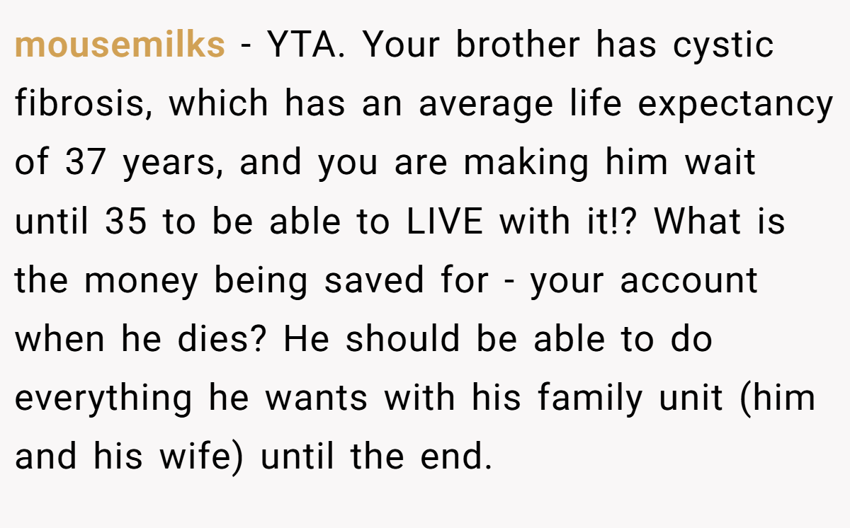 mousemilks − YTA. Your brother has cystic fibrosis, which has an average life expectancy of 37 years, and you are making him wait until 35 to be able to LIVE with it!? What is the money being saved for - your account when he dies? He should be able to do everything he wants with his family unit (him and his wife) until the end.