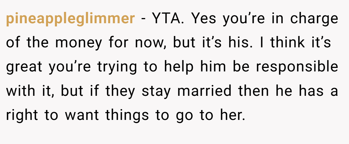 pineappleglimmer − YTA. Yes you’re in charge of the money for now, but it’s his. I think it’s great you’re trying to help him be responsible with it, but if they stay married then he has a right to want things to go to her.