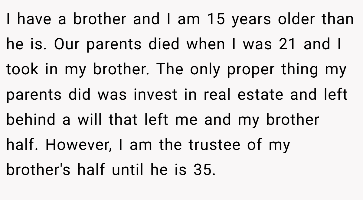 I have a brother and I am 15 years older than he is. Our parents died when I was 21 and I took in my brother. The only proper thing my parents did was invest in real estate and left behind a will that left me and my brother half. However, I am the trustee of my brother's half until he is 35.