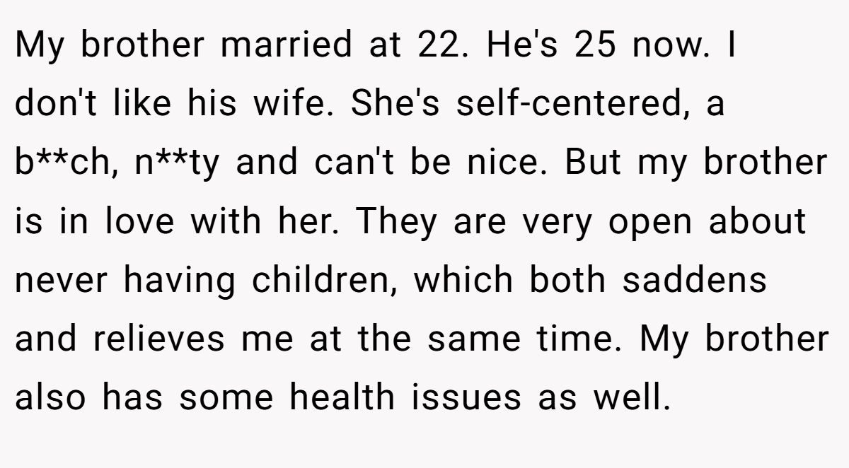 My brother married at 22. He's 25 now. I don't like his wife. She's self-centered, a b**ch, n**ty and can't be nice. But my brother is in love with her. They are very open about never having children, which both saddens and relieves me at the same time. My brother also has some health issues as well.