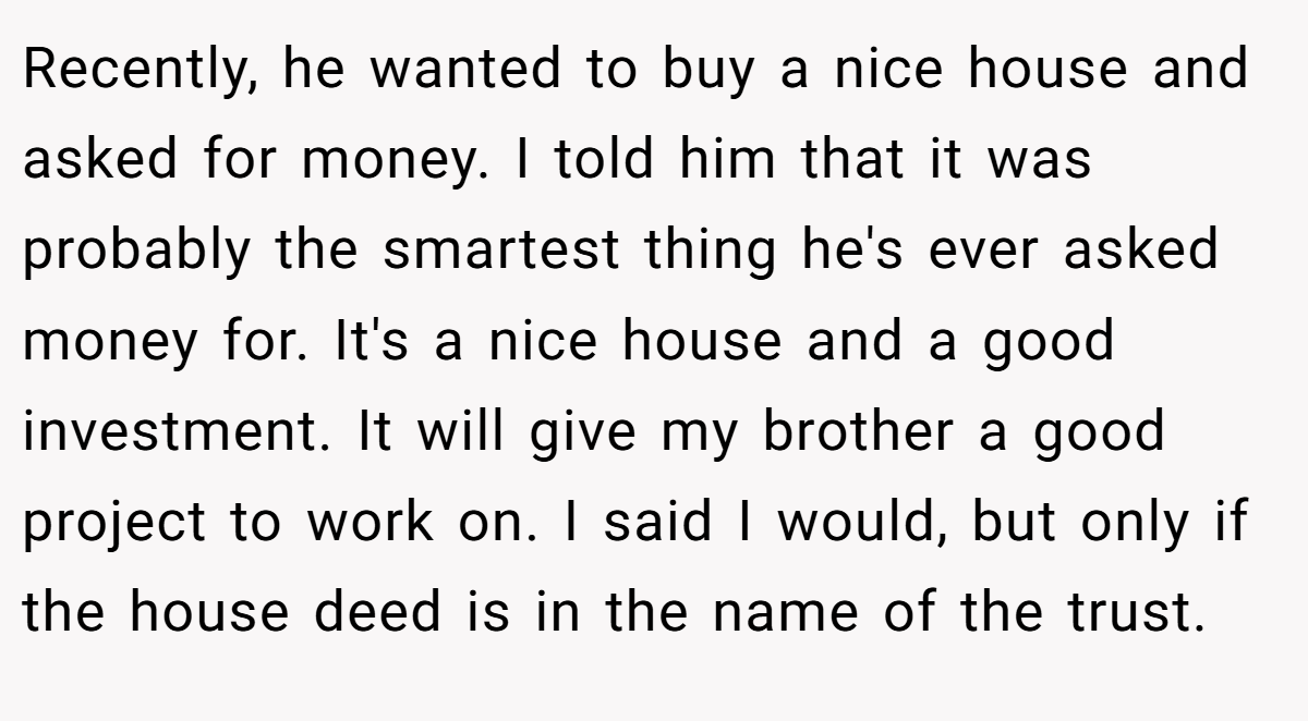 Recently, he wanted to buy a nice house and asked for money. I told him that it was probably the smartest thing he's ever asked money for. It's a nice house and a good investment. It will give my brother a good project to work on. I said I would, but only if the house deed is in the name of the trust.